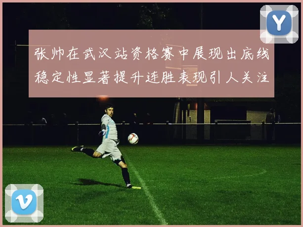 张帅在武汉站资格赛中展现出底线稳定性显著提升连胜表现引人关注